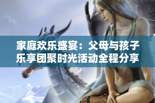 家庭欢乐盛宴：父母与孩子乐享团聚时光活动全程分享