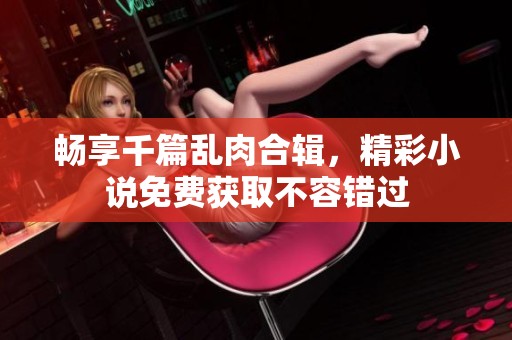 畅享千篇乱肉合辑，精彩小说免费获取不容错过