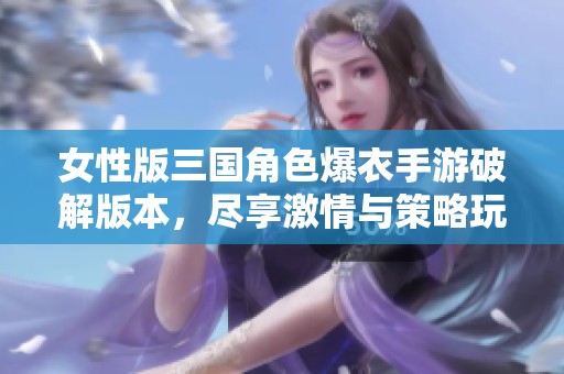 女性版三国角色爆衣手游破解版本，尽享激情与策略玩法