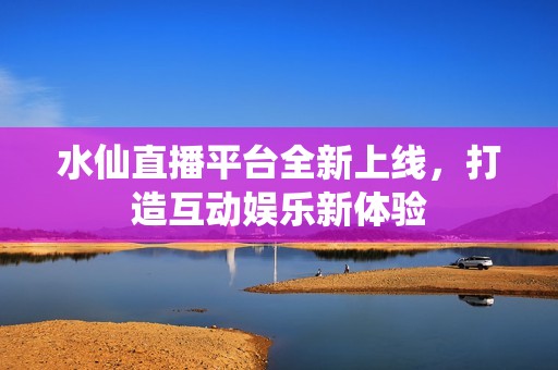 水仙直播平台全新上线，打造互动娱乐新体验