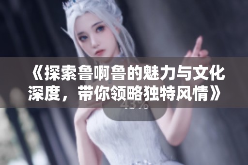 《探索鲁啊鲁的魅力与文化深度，带你领略独特风情》