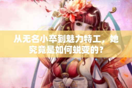 从无名小卒到魅力特工，她究竟是如何蜕变的？