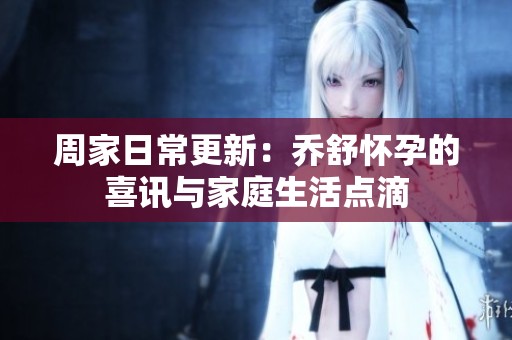 周家日常更新：乔舒怀孕的喜讯与家庭生活点滴