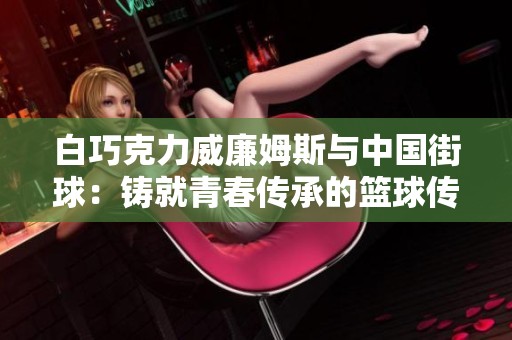 白巧克力威廉姆斯与中国街球：铸就青春传承的篮球传奇