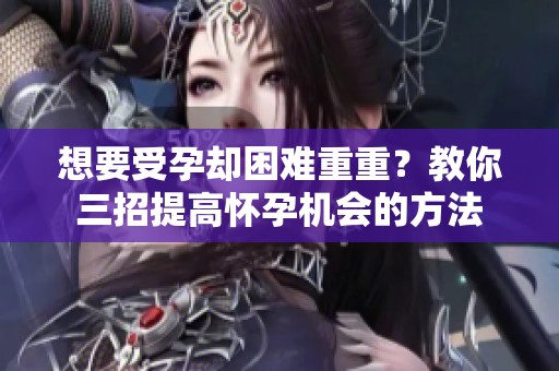 想要受孕却困难重重？教你三招提高怀孕机会的方法