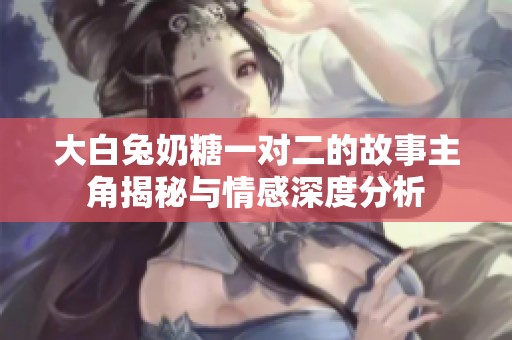 大白兔奶糖一对二的故事主角揭秘与情感深度分析