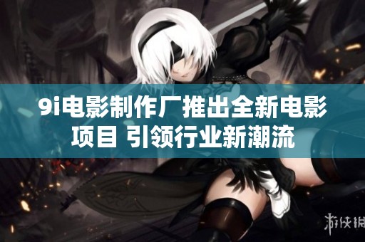 9i电影制作厂推出全新电影项目 引领行业新潮流