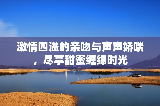 激情四溢的亲吻与声声娇喘，尽享甜蜜缠绵时光