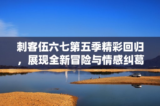 刺客伍六七第五季精彩回归，展现全新冒险与情感纠葛