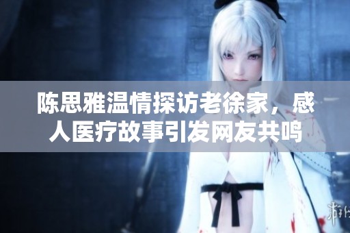 陈思雅温情探访老徐家，感人医疗故事引发网友共鸣