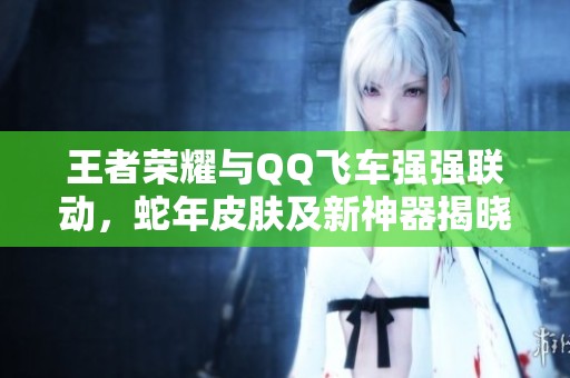 王者荣耀与QQ飞车强强联动，蛇年皮肤及新神器揭晓！
