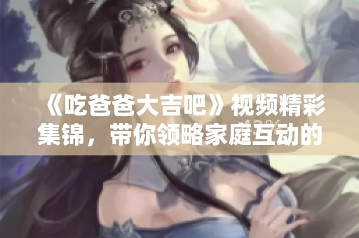 《吃爸爸大吉吧》视频精彩集锦，带你领略家庭互动的欢乐时刻