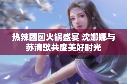热辣团圆火锅盛宴 沈娜娜与苏清歌共度美好时光