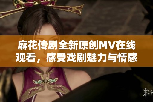 麻花传剧全新原创MV在线观看，感受戏剧魅力与情感共鸣