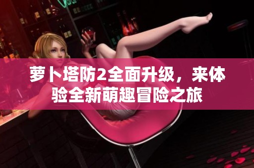萝卜塔防2全面升级，来体验全新萌趣冒险之旅