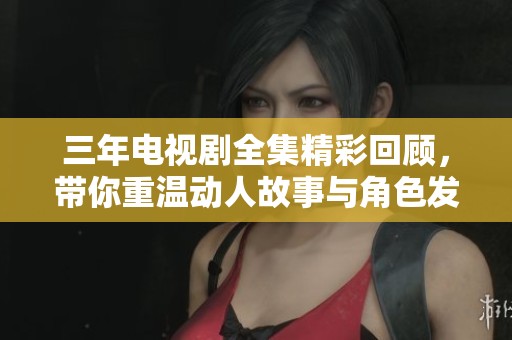 三年电视剧全集精彩回顾，带你重温动人故事与角色发展
