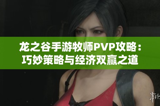 龙之谷手游牧师PVP攻略：巧妙策略与经济双赢之道