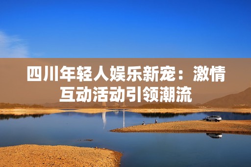 四川年轻人娱乐新宠：激情互动活动引领潮流