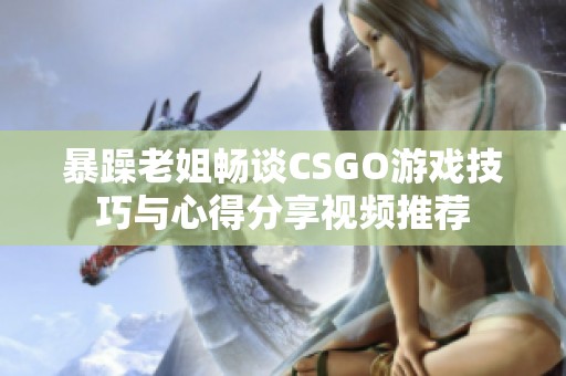 暴躁老姐畅谈CSGO游戏技巧与心得分享视频推荐