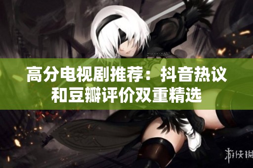 高分电视剧推荐：抖音热议和豆瓣评价双重精选