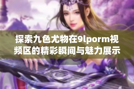 探索九色尤物在9lporm视频区的精彩瞬间与魅力展示