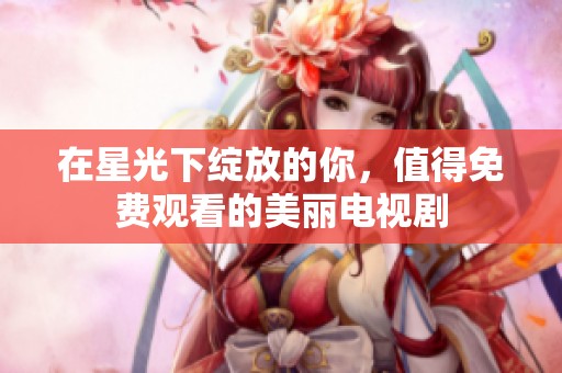 在星光下绽放的你，值得免费观看的美丽电视剧