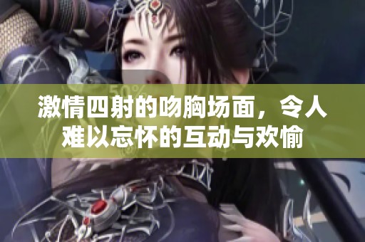 激情四射的吻胸场面，令人难以忘怀的互动与欢愉