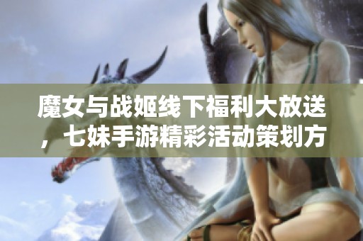 魔女与战姬线下福利大放送，七妹手游精彩活动策划方案