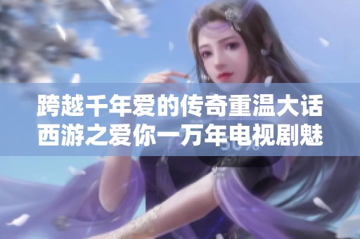 跨越千年爱的传奇重温大话西游之爱你一万年电视剧魅力解析