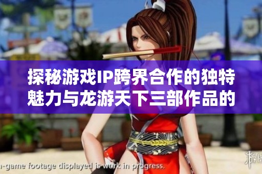 探秘游戏IP跨界合作的独特魅力与龙游天下三部作品的背后故事