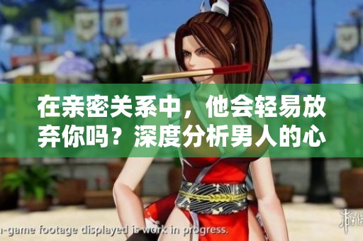 在亲密关系中，他会轻易放弃你吗？深度分析男人的心态