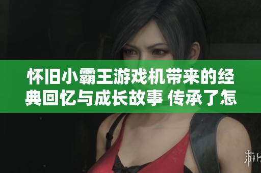 怀旧小霸王游戏机带来的经典回忆与成长故事 传承了怎样的青春乐趣