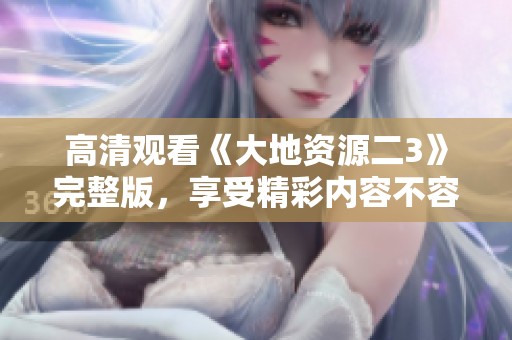 高清观看《大地资源二3》完整版，享受精彩内容不容错过