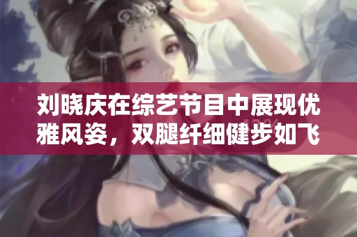 刘晓庆在综艺节目中展现优雅风姿，双腿纤细健步如飞，令人惊叹的“永葆青春”传奇再现