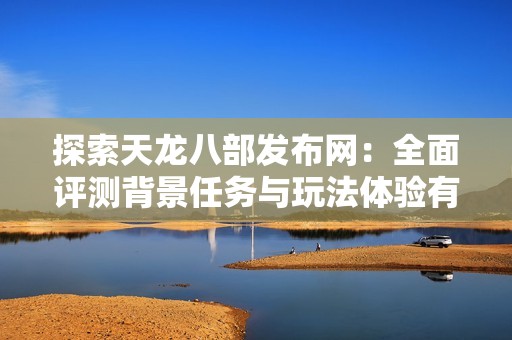 探索天龙八部发布网：全面评测背景任务与玩法体验有何独特之处