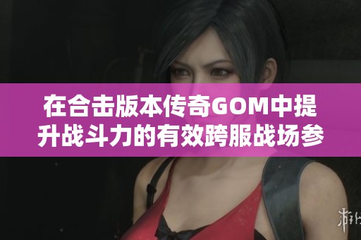 在合击版本传奇GOM中提升战斗力的有效跨服战场参与技巧解析