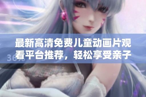 最新高清免费儿童动画片观看平台推荐，轻松享受亲子时光