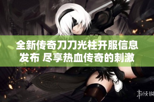 全新传奇刀刀光柱开服信息发布 尽享热血传奇的刺激与乐趣