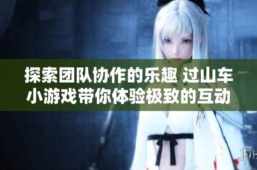 探索团队协作的乐趣 过山车小游戏带你体验极致的互动与挑战