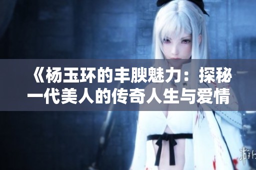 《杨玉环的丰腴魅力：探秘一代美人的传奇人生与爱情》