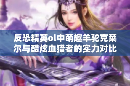 反恐精英ol中萌趣羊驼克莱尔与酷炫血猎者的实力对比究竟谁更强大呢