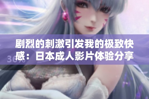 剧烈的刺激引发我的极致快感：日本成人影片体验分享