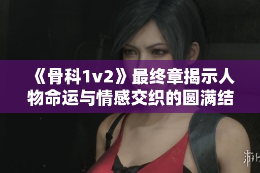 《骨科1v2》最终章揭示人物命运与情感交织的圆满结局