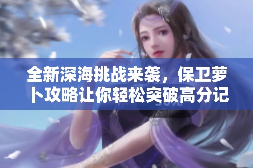 全新深海挑战来袭，保卫萝卜攻略让你轻松突破高分记录与技巧分享