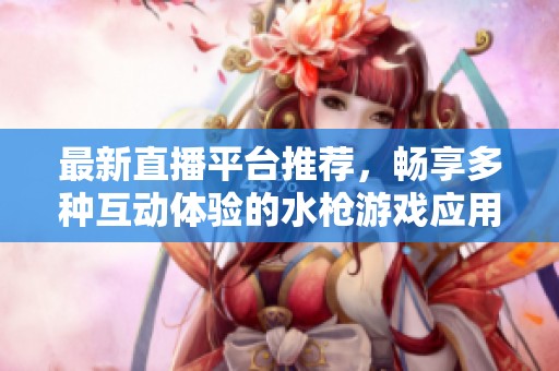 最新直播平台推荐，畅享多种互动体验的水枪游戏应用大全