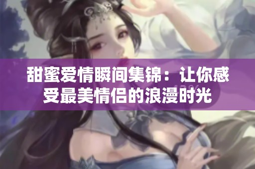 甜蜜爱情瞬间集锦：让你感受最美情侣的浪漫时光