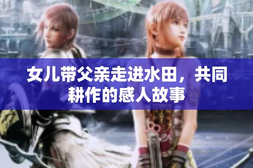 女儿带父亲走进水田，共同耕作的感人故事