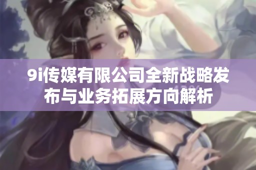 9i传媒有限公司全新战略发布与业务拓展方向解析