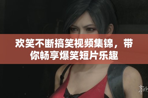 欢笑不断搞笑视频集锦，带你畅享爆笑短片乐趣