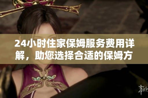 24小时住家保姆服务费用详解，助您选择合适的保姆方案
